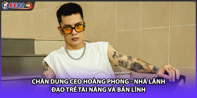 Chân dung CEO Hoàng Phong - Nhà lãnh đạo trẻ tài năng và bản lĩnh